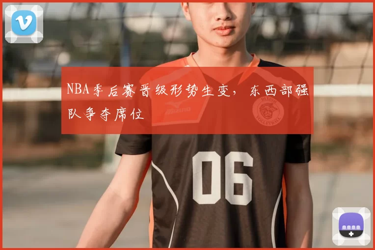NBA季后赛晋级形势生变,东西部强队争夺席位