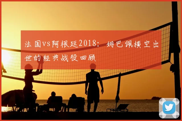 法国vs阿根廷2018:姆巴佩横空出世的经典战役回顾