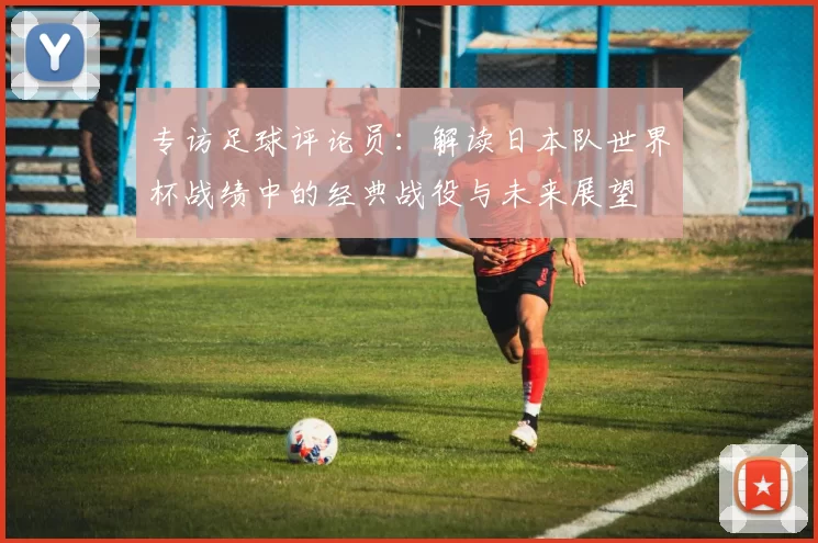 专访足球评论员：解读日本队世界杯战绩中的经典战役与未来展望