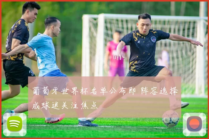 葡萄牙世界杯名单公布即 阵容选择成球迷关注焦点