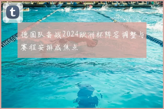 德国队备战2024欧洲杯阵容调整与赛程安排成焦点