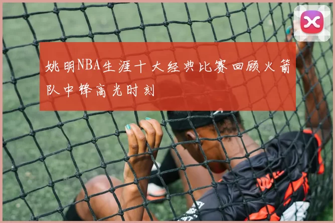 姚明NBA生涯十大经典比赛回顾火箭队中锋高光时刻