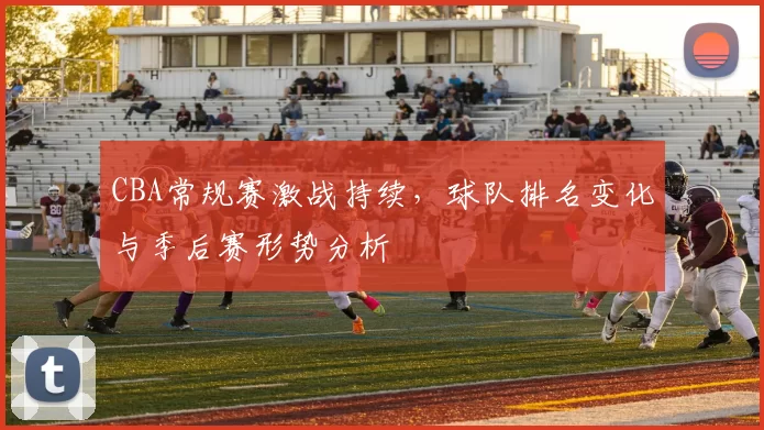 CBA常规赛激战持续,球队排名变化与季后赛形势分析