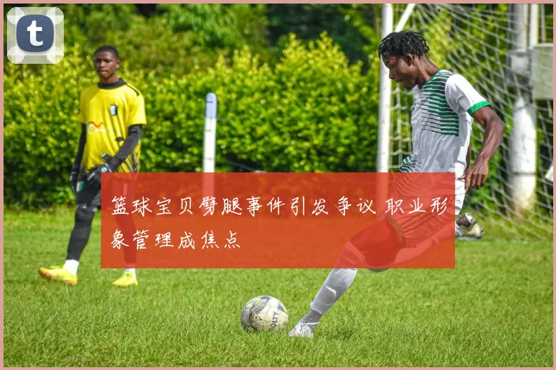篮球宝贝劈腿事件引发争议 职业形象管理成焦点