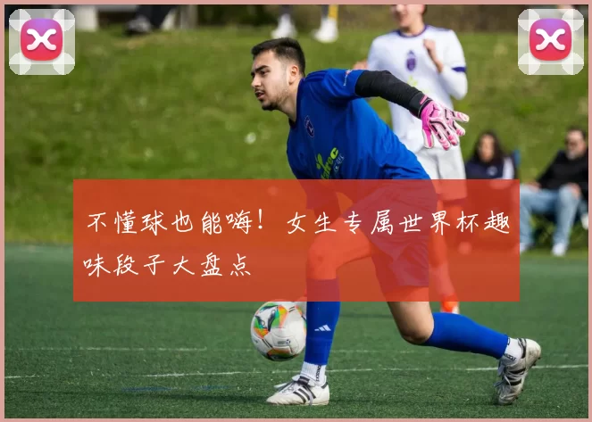不懂球也能嗨！女生专属世界杯趣味段子大盘点