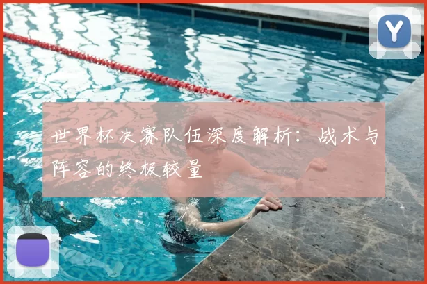 世界杯决赛队伍深度解析：战术与阵容的终极较量