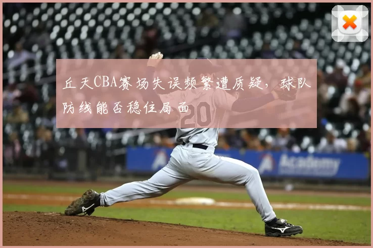 丘天CBA赛场失误频繁遭质疑,球队防线能否稳住局面