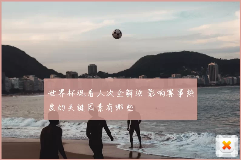 世界杯观看人次全解读 影响赛事热度的关键因素有哪些