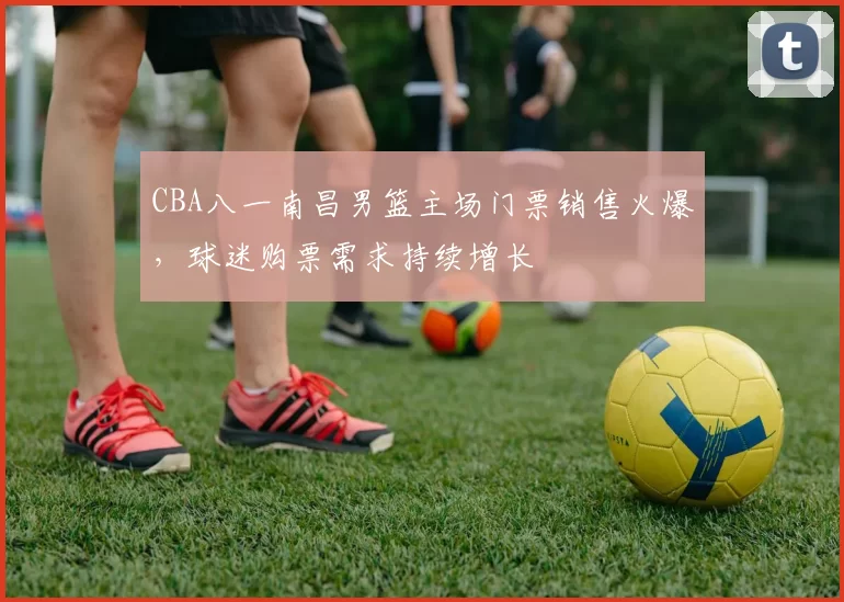 CBA八一南昌男篮主场门票销售火爆,球迷购票需求持续增长