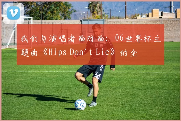 我们与演唱者面对面:06世界杯主题曲《Hips Don't Lie》的全球狂欢之旅