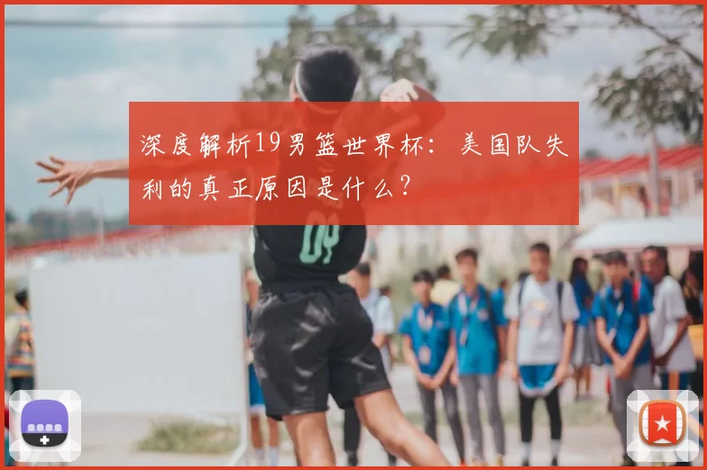 深度解析19男篮世界杯:美国队失利的真正原因是什么?