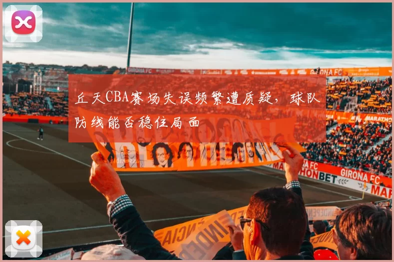 丘天CBA赛场失误频繁遭质疑,球队防线能否稳住局面