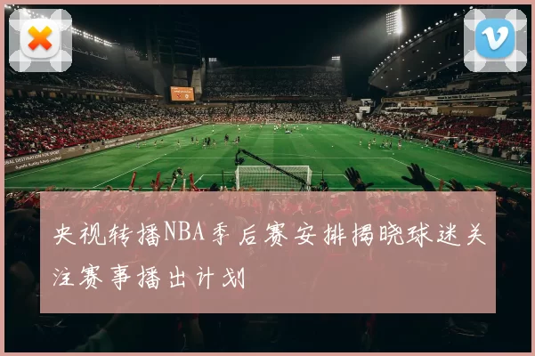 央视转播NBA季后赛安排揭晓球迷关注赛事播出计划