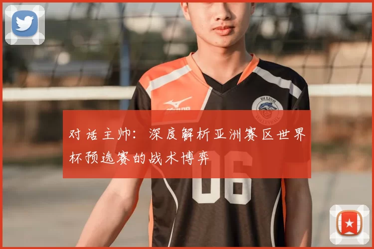 对话主帅:深度解析亚洲赛区世界杯预选赛的战术博弈