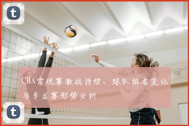 CBA常规赛激战持续,球队排名变化与季后赛形势分析