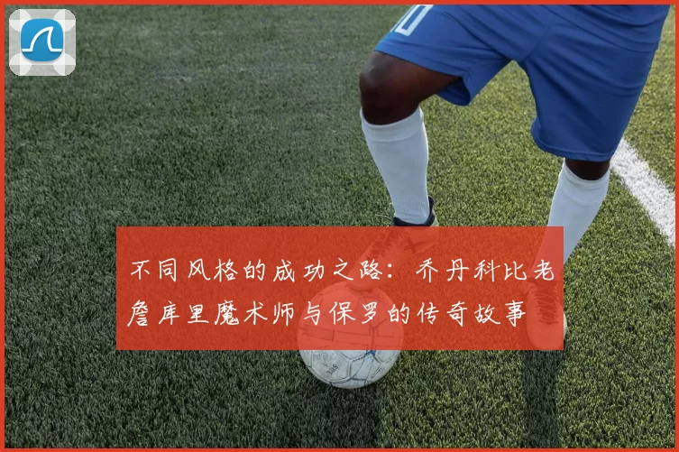 不同风格的成功之路:乔丹科比老詹库里魔术师与保罗的传奇故事