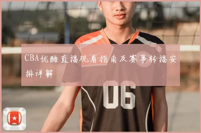 CBA优酷直播观看指南及赛事转播安排详解