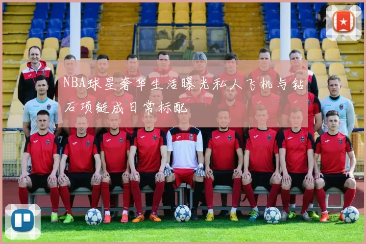 NBA球星奢华生活曝光私人飞机与钻石项链成日常标配