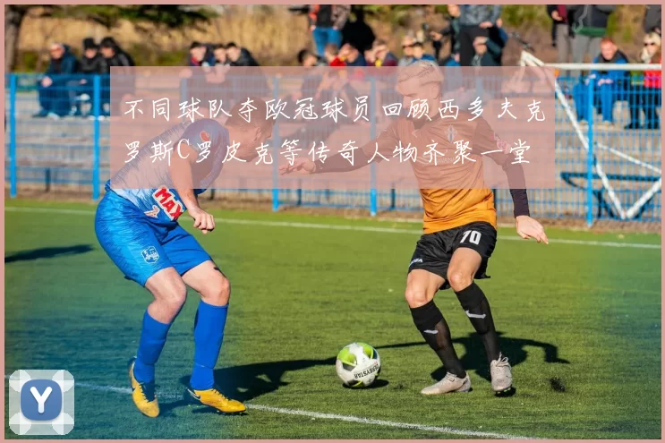 不同球队夺欧冠球员回顾西多夫克罗斯C罗皮克等传奇人物齐聚一堂