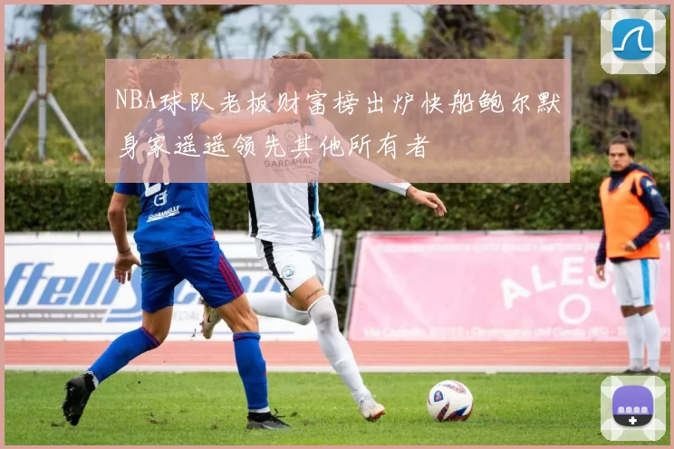 NBA球队老板财富榜出炉快船鲍尔默身家遥遥领先其他所有者