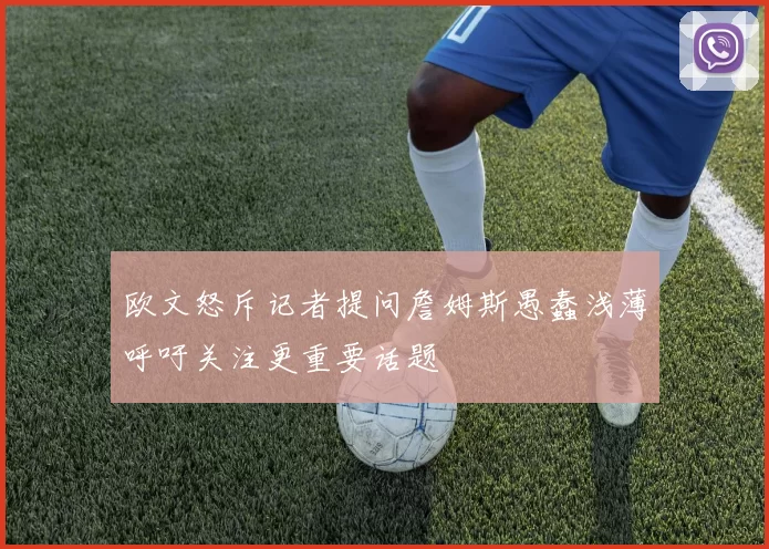 欧文怒斥记者提问詹姆斯愚蠢浅薄呼吁关注更重要话题