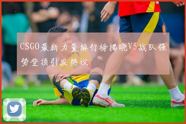 CSGO最新力量排行榜揭晓V5战队强势登顶引发热议