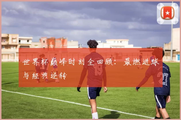 世界杯巅峰时刻全回顾:最燃进球与经典逆转