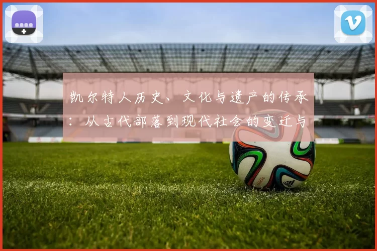 凯尔特人历史、文化与遗产的传承:从古代部落到现代社会的变迁与影响