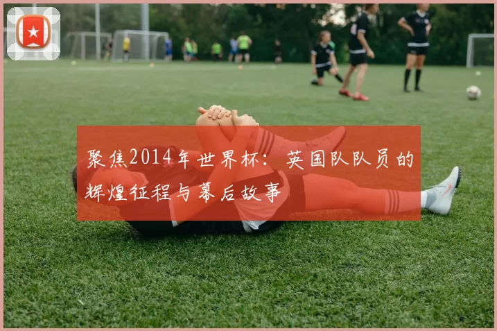 聚焦2014年世界杯：英国队队员的辉煌征程与幕后故事